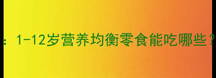 图片 儿童健康零食权威指南：1-12岁营养均衡零食能吃哪些？家长必读清单来了！2