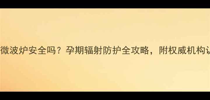 图片 孕妇使用微波炉安全吗？孕期辐射防护全攻略，附权威机构认证清单1