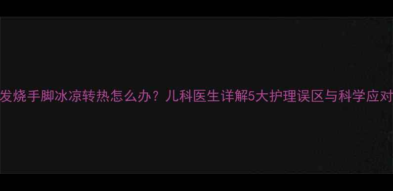 图片 宝宝发烧手脚冰凉转热怎么办？儿科医生详解5大护理误区与科学应对指南