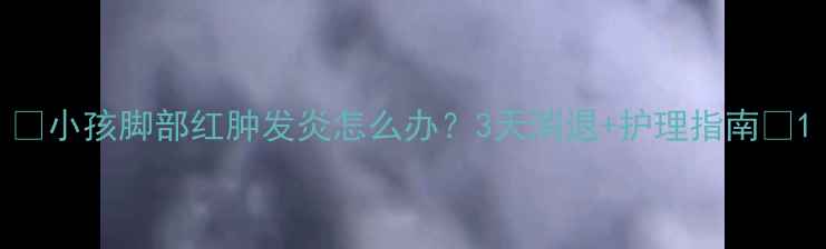 图片 🌟小孩脚部红肿发炎怎么办？3天消退+护理指南🌟1