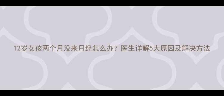 图片 12岁女孩两个月没来月经怎么办？医生详解5大原因及解决方法
