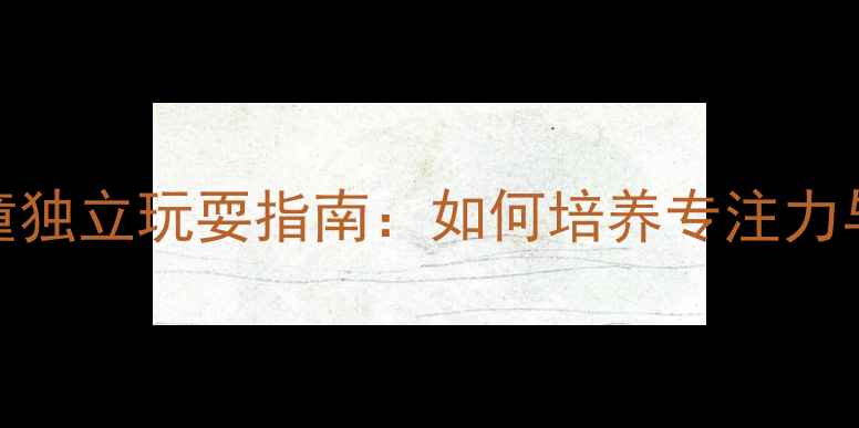 图片 3-6岁儿童独立玩耍指南：如何培养专注力与创造力1